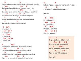 G D
Quando todos os meus medos já não cabem mais em mim
Am Em D
Quando o céu está de bronze e parece que é o fim
G D/F#
Quando o vento está revolto o mar não quer se acalmar
Am Em D
Quando as horas do relógio se demoram a passar
C D
Muitas vezes os seus planos não consigo entender
C D
Mas prefiro confiar sem compreender
G D/F#
Eu creio em ti
Am Em D
Eu creio em ti
G D/F#
Eu olho pra ti
Am Em D C
E espero em ti
G D/F#
Quando você sente medo, do teu lado eu estou
Am Em D
E é bom que você saiba que eu sinto a sua dor
G D/F#
Também nunca se esqueça que o mar posso acalmar
Am Em D
E que eu sei o tempo certo da vitória te entregar
C D
Este tempo é necessário pra te amadurecer
C D
E depois tem novidades pra você
[Refrão]
G D/F#
Eu cuido de ti
Am Em D
Eu cuido de ti
G D/F#
Descansa em mim
Am Em D C
Comece a sorrir
G C
O que eu tenho é bem maior
Am D G D
Pois só eu sei do amanhã
G G/B C
Então recebe o abraço meu
D C D
Pois da tua vida cuido eu
[Refrão]
 