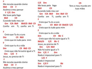 F
Me escutas quando clamo
Bb9 C9 F
Acalma o meu pensar
F C/E Dm
Me levas pelo fogo
Bb9 C9
Curando todo meu ser
Gm F/A Bb9 Bb9/D Bb9 C9
Confio em Ti, confio em Ti
F
Creio que Tu és a cura
Dm C9 Bb9
Creio que és tudo para mim
F
Creio que tu és a vida
Dm C9 Bb9 C9
Creio que não há outro igual a Ti
Dm C/E F
Jesus, eu preciso de Ti
F
Me escutas quando clamo
Bb9 C9 F
Acalma o meu pensar
C/E Dm
Me levas pelo fogo
Bb9 C9
Curando todo meu ser
Gm F/A Bb9 Dm Bb9 C9
Confio em Ti, confio em Ti
F
Creio que Tu és a cura
Dm C9 Bb9 C9 Bb9/D C/E
Creio que és tudo para mim
F
Creio que tu és a vida
Dm C9 Bb C
Creio que não há outro igual a Ti
Bb9/D C/E Bb C
Jesus, eu preciso de Ti
Dm C/E Bb9
Não há outro igual a Ti
Dm C/E F Dm
Nada é impossível para Ti
C/E F
Nada é impossível
Dm C/E F Bb
Nada é impossível para Ti
C9
Tens o meu mundo em
tuas mãos
 