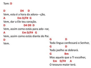 Tom: D
D D4 D
Vem, esta é a hora da adora---ção,
A Em D/F# G
Vem, dar a Ele teu coração.
D D4 D9 D
Vem, assim como estás para ado--rar,
A Em D/F# G
Vem, assim como estás diante do Pai.
D
Vem.
G D
Toda língua confessará o Senhor,
G D
Todo joelho se dobrará.
G Bm
Mas aquele que a Ti escolher,
Em D/F# A
O tesouro maior terá.
 