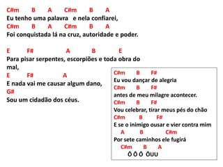 C#m B A C#m B A
Eu tenho uma palavra e nela confiarei,
C#m B A C#m B A
Foi conquistada lá na cruz, autoridade e poder.
E F# A B E
Para pisar serpentes, escorpiões e toda obra do
mal,
E F# A
E nada vai me causar algum dano,
G#
Sou um cidadão dos céus.
C#m B F#
Eu vou dançar de alegria
C#m B F#
antes de meu milagre acontecer.
C#m B F#
Vou celebrar, tirar meus pés do chão
C#m B F#
E se o inimigo ousar e vier contra mim
A B C#m
Por sete caminhos ele fugirá
C#m B A
Ô Ô Ô ÔUU
 