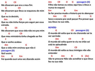 G C9
Me disseram que era o meu fim
G C9
Me disseram que Deus se esqueceu de mim
F
Que eu ia desistir,
Am C9 G
Que eu não tinha forças pra seguir por essa
estrada.
G C9
Me disseram que essa vida não era pra mim
G C9
Que meu ministério tinha chegado ao fim
F
Que o sonho acabou
Am G
Que a vida mim ensinou que não é
passagem (D)
fácil assim.
Em B Em
Foi quando ouvi uma voz dizendo assim
Am C9 D G passagem (D)
Filho não temas eu estou aqui Sou o Deus e
nunca te esqueci
Em B Em
Se for preciso mudo a historia pra te abençoar
Am C9 D G
Seco o oceano pra você passar Pra provar que
sou Deus na sua vida.
REFRÃO
G C9 passagem (G)
O mundo dá volta que te viu chorando vai te
ver sorrindo
Am C9 D
O mundo dá volta quem te viu no chão vai
está te aplaudindo
Dm C9
O mundo dá volta os teus inimigos não vão
entender
G Am D G (2x)
Vão te procurar Não vão acreditar o que Deus
fez na sua vida
 