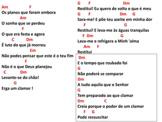 Am F
Os planos que foram embora
Am
O sonho que se perdeu
F
O que era festa e agora
C Dm
É luto do que já morreu
Em
Não podes pensar que este é o teu fim
F
Não é o que Deus planejou
C Dm
Levante-se do chão!
G
Erga um clamor !
G F Dm
Restitui! Eu quero de volta o que é meu
G F Dm G
Sara-me! E põe teu azeite em minha dor
F G
Restitui! E leva-me às águas tranquilas
F Dm G
Lava-me e refrigera a Minh 'alma
Am F
Restitui
Dm
E o tempo que roubado foi
G
Não poderá se comparar
Dm
A tudo aquilo que o Senhor
G
Tem preparado ao que clamar
Dm C
Creia porque o poder de um clamor
F G
Pode ressuscitar
 