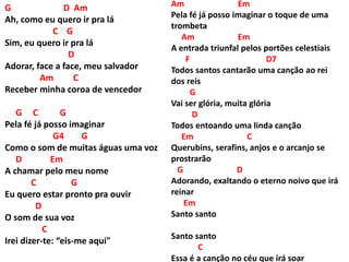 G D Am
Ah, como eu quero ir pra lá
C G
Sim, eu quero ir pra lá
D
Adorar, face a face, meu salvador
Am C
Receber minha coroa de vencedor
G C G
Pela fé já posso imaginar
G4 G
Como o som de muitas águas uma voz
D Em
A chamar pelo meu nome
C G
Eu quero estar pronto pra ouvir
D
O som de sua voz
C
Irei dizer-te: “eis-me aqui"
Am Em
Pela fé já posso imaginar o toque de uma
trombeta
Am Em
A entrada triunfal pelos portões celestiais
F D7
Todos santos cantarão uma canção ao rei
dos reis
G
Vai ser glória, muita glória
D
Todos entoando uma linda canção
Em C
Querubins, serafins, anjos e o arcanjo se
prostrarão
G D
Adorando, exaltando o eterno noivo que irá
reinar
Em
Santo santo
Santo santo
C
Essa é a canção no céu que irá soar
 