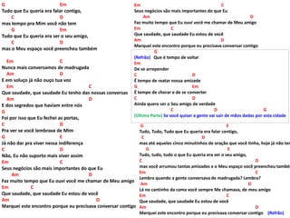 G Em
Tudo que Eu queria era falar contigo,
C D
mas tempo pra Mim você não tem
G Em
Tudo que Eu queria era ser o seu amigo,
C D
mas o Meu espaço você preencheu também
Em C
Nunca mais conversamos de madrugada
Am D
E em soluço já não ouço tua voz
Em C
Que saudade, que saudade Eu tenho das nossas conversas
Am D
E dos segredos que haviam entre nós
G
Foi por isso que Eu fechei as portas,
C D
Pra ver se você lembrava de Mim
G E
Já não dar pra viver nessa indiferença
C D
Não, Eu não suporto mais viver assim
Em C
Seus negócios são mais importantes do que Eu
Am D
Faz muito tempo que Eu ouvi você me chamar de Meu amigo
Em C
Que saudade, que saudade Eu estou de você
Am D
Marquei este encontro porque eu precisava conversar contigo
Em C
Seus negócios são mais importantes do que Eu
Am D
Faz muito tempo que Eu ouvi você me chamar de Meu amigo
Em C
Que saudade, que saudade Eu estou de você
Am D
Marquei este encontro porque eu precisava conversar contigo
G
(Refrão) Que é tempo de voltar
Em
De se arrepender
C D
É tempo de reatar nossa amizade
G Em
É tempo de chorar e de se converter
C D
Ainda quero ser o Seu amigo de verdade
C D G
(Última Parte) Se você quiser a gente vai sair de mãos dadas por esta cidade
G E
Tudo, Tudo, Tudo que Eu queria era falar contigo,
C D
mas até aqueles cinco minutinhos de oração que você tinha, hoje já não tem
G E
Tudo, tudo, tudo o que Eu queria era ser o seu amigo,
C D
mas você arrumou tantas amizades e o Meu espaço você preencheu também
Em C
Lembra quando a gente conversava de madrugada? Lembra?
Am D
Lá no cantinho da cama você sempre Me chamava, de meu amigo
Em C
Que saudade, que saudade Eu estou de você
Am D
Marquei este encontro porque eu precisava conversar contigo (Refrão)
 