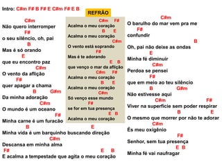 Intro: C#m F# B F# E C#m F# E B
C#m
Não quero interromper
F#
o seu silêncio, oh, pai
B
Mas é só orando
E
que eu encontro paz
C#m
O vento da aflição
F#
quer apagar a chama
B G#m
Da minha adoração
C#m
O mundo é um oceano
F#
Minha carne é um furacão
B E
Minha vida é um barquinho buscando direção
C#m
Descansa em minha alma
F# E B
E acalma a tempestade que agita o meu coração
C#m F#
Acalma o meu coração
B E
Acalma o meu coração
C#m
O vento está soprando
F#
Mas é te adorando
E B
que venço o mar da aflição
C#m F#
Acalma o meu coração
B E
Acalma o meu coração
C#m
Só venço esse mundo
F#
se for em tua presença
E B
Acalma o meu coração
C#m
O barulho do mar vem pra me
F#
confundir
B
Oh, pai não deixe as ondas
E
Minha fé diminuir
C#m
Perdoa se pensei
F#
que em meio ao teu silêncio
B G#m
Não estivesse aqui
C#m F#
Viver na superfície sem poder respirar
B E
O mesmo que morrer por não te adorar
C#m
És meu oxigênio
F#
Senhor, sem tua presença
E B
Minha fé vai naufragar
REFRÃO
 