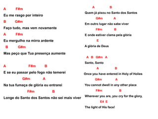 A F#m
Eu me rasgo por inteiro
B G#m
Faço tudo, mas vem novamente
A F#m
Eu mergulho na mirra ardente
B G#m
Mas peço que Tua presença aumente
A F#m B
E se eu passar pelo fogo não temerei
G#m A
Na tua fumaça de glória eu entrarei
F#m B
Longe do Santo dos Santos não sei mais viver
A B
Quem já pisou no Santo dos Santos
G#m A
Em outro lugar não sabe viver
F#m B
E onde estiver clama pela glória
E
A glória de Deus
A B G#m A
Santo, Santo
A B
Once you have entered in Holy of Holies
G#m A
You cannot dwell in any other place
F#m B
Wherever you are, you cry for the glory,
E4 E
The light of His face!
 