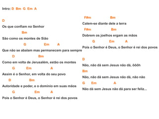 Intro: D Bm G Em A
D
Os que confiam no Senhor
Bm
São como os montes de Sião
G Em A
Que não se abalam mas permanecem para sempre
D Bm
Como em volta de Jerusalém, estão os montes
G Em A
Assim é o Senhor, em volta do seu povo
D Bm
Autoridade e poder, e o domínio em suas mãos
G Em A
Pois o Senhor é Deus, o Senhor é rei dos povos
F#m Bm
Calem-se diante dele a terra
F#m Bm
Dobrem os joelhos ergam as mãos
G Em A
Pois o Senhor é Deus, o Senhor é rei dos povos
D
Não, não dá sem Jesus não dá, ôôôh
Bm
Não, não dá sem Jesus não dá, não não
G Em A
Não dá sem Jesus não dá para ser feliz...
 