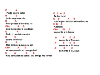 E A
Perto quero estar
B E
junto aos teus pés
B A
Pois prazer maior não há
C#m A B
que me render e te adorar
E A
Tudo o que há em mim
B E
quero te ofertar
B A
Mas ainda é pouco eu sei
C#m A B
se comparado ao que ganhei
E A B E
Não sou apenas servo, teu amigo me tornei
E B A B
Te louvarei
E B A B
não importam as circunstâncias
E B A
Adorarei
C#m F# E
somente a ti Jesus
A B E B
somente a Ti Jesus
A B E B
somente a Ti Jesus
A B E
somente a Ti Jesus
 
