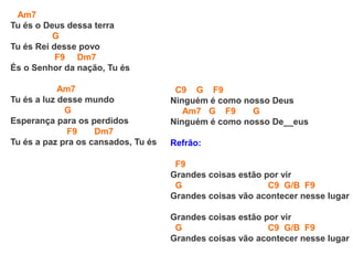 Am7
Tu és o Deus dessa terra
G
Tu és Rei desse povo
F9 Dm7
És o Senhor da nação, Tu és
Am7
Tu és a luz desse mundo
G
Esperança para os perdidos
F9 Dm7
Tu és a paz pra os cansados, Tu és
C9 G F9
Ninguém é como nosso Deus
Am7 G F9 G
Ninguém é como nosso De__eus
Refrão:
F9
Grandes coisas estão por vir
G C9 G/B F9
Grandes coisas vão acontecer nesse lugar
Grandes coisas estão por vir
G C9 G/B F9
Grandes coisas vão acontecer nesse lugar
 