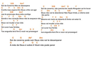 C G/B Am7
Sai da Caverna Não se desespera
G F C Dm G
Confie mas espera Em Deus e Ele vai agir
C G/B Am7
nao te preocupa deus esta contigo
G F C Dm G
Sonda o teu coração Deus não te esquece não
F C F
Deus vai mudar a tua vida
F C F
Vai curar tuas feridas
F G Am G C
Tua angustia terá fim E você vai prosseguir
C G Abº Am
Sai da caverna pode sair Deus não vai te desamparar
G F G C
A mão de Deus é sobre ti Você não pode parar
C G/B Am7 G F
Sai da caverna, não precisa ter medo Ninguém vai te tocar
C Dm G C G/B Am7
Deus não vai te abandonar Não fique triste, a vitória está
tão perto
G F C Dm G
Mesmo em meio ao deserto A fonte vai estar lá
F C C F
Deus vai mudar a tua vida
F C C/E F
vai curar tua ferida
F Am G
tua angustia tera fim e voce vai prosseguir
 