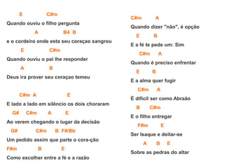 E C#m
Quando ouviu o filho pergunta
A B4 B
e o cordeiro onde esta seu coraçao sangrou
E C#m
Quando ouviu o pai lhe responder
A B
Deus ira prover seu coraçao temeu
C#m A E
E lado a lado em silêncio os dois choraram
G# C#m A E
Ao verem chegando o lugar da decisão
G# C#m B F#/Bb
Um pedido assim que parte o cora-ção
F#m B E
Como escolher entre a fé e a razão
C#m A
Quando dizer "não", é opção
E B
E a fé te pede um: Sim
C#m A
Quando é preciso enfrentar
E B
E a alma quer fugir
C#m A
É difícil ser como Abraão
B C#m
E o filho entregar
F#m E
Ser Isaque e deitar-se
A B E
Sobre as pedras do altar
 