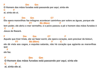 F Dm Gm
O Homem das mãos furadas está passando por aqui, sinta ele
C F
ai, sinta ele ai.
F Dm Gm C7
Ele opera maravilhas faz milagres acontecer caminhou por sobre as águas, porque ele
F F7 Bb (Bbm) F
tem poder, ele abriu o mar vermelho, e o povo passou a pé o homem das mãos furadas é
C F
Jesus de Nazaré.
F Dm Gm C7 F
Aquele que tiver triste, ele vai fazer sorrir, ele opera coração, sem precisar de bisturi,
F7 Bb (Bbm) F C
ele dá vista aos cegos, e expulsa satanás, não há coração que agüenta as maravilhas
que
F
ele faz.
F Dm Gm
O Homem das mãos furadas está passando por aqui, sinta ele
C F
ai, sinta ele ai.
 
