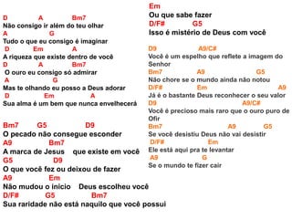 D A Bm7
Não consigo ir além do teu olhar
A G
Tudo o que eu consigo é imaginar
D Em A
A riqueza que existe dentro de você
D A Bm7
O ouro eu consigo só admirar
A G
Mas te olhando eu posso a Deus adorar
D Em A
Sua alma é um bem que nunca envelhecerá
Bm7 G5 D9
O pecado não consegue esconder
A9 Bm7
A marca de Jesus que existe em você
G5 D9
O que você fez ou deixou de fazer
A9 Em
Não mudou o inicio Deus escolheu você
D/F# G5 Bm7
Sua raridade não está naquilo que você possui
Em
Ou que sabe fazer
D/F# G5
Isso é mistério de Deus com você
D9 A9/C#
Você é um espelho que reflete a imagem do
Senhor
Bm7 A9 G5
Não chore se o mundo ainda não notou
D/F# Em A9
Já é o bastante Deus reconhecer o seu valor
D9 A9/C#
Você é precioso mais raro que o ouro puro de
Ofir
Bm7 A9 G5
Se você desistiu Deus não vai desistir
D/F# Em
Ele está aqui pra te levantar
A9 G
Se o mundo te fizer cair
 