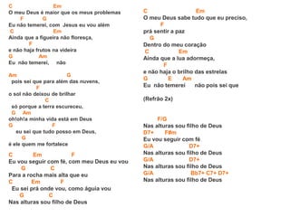 C Em
O meu Deus é maior que os meus problemas
F G
Eu não temerei, com Jesus eu vou além
C Em
Ainda que a figueira não floresça,
F
e não haja frutos na videira
G Am
Eu não temerei, não
Am G
pois sei que para além das nuvens,
F
o sol não deixou de brilhar
C
só porque a terra escureceu,
G Am
oh!oh!a minha vida está em Deus
G F
eu sei que tudo posso em Deus,
G
é ele quem me fortalece
C Em F
Eu vou seguir com fé, com meu Deus eu vou
G C
Para a rocha mais alta que eu
C Em F
Eu sei prá onde vou, como águia vou
G C
Nas alturas sou filho de Deus
C Em
O meu Deus sabe tudo que eu preciso,
F
prá sentir a paz
G
Dentro do meu coração
C Em
Ainda que a lua adormeça,
F
e não haja o brilho das estrelas
G E Am
Eu não temerei não pois sei que
(Refrão 2x)
F/G
Nas alturas sou filho de Deus
D7+ F#m
Eu vou seguir com fé
G/A D7+
Nas alturas sou filho de Deus
G/A D7+
Nas alturas sou filho de Deus
G/A Bb7+ C7+ D7+
Nas alturas sou filho de Deus
 