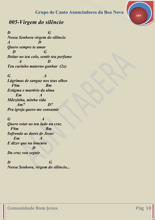 Grupo de Canto Anunciadores da Boa Nova
Comunidade Bom Jesus Pág 10
ABN
005-Virgem do silêncio
D G
Nossa Senhora virgem do silêncio
A D
Quero sempre te amar
D G
Deitar no teu colo, sentir teu perfume
A D
Teu carinho materno ganhar (2x)
G A
Lágrimas de sangue nos teus olhos
F#m Bm
Estigma e martírio da alma
Em A
Mãezinha, minha vida
Am7 D7
Pra igreja quero me consumir
G A
Quero estar ao teu lado na cruz
F#m Bm
Sofrendo as dores de Jesus
Em A
E dizer que na loucura
D
Da cruz vou seguir
D G
Nossa Senhora, virgem do silêncio...
 