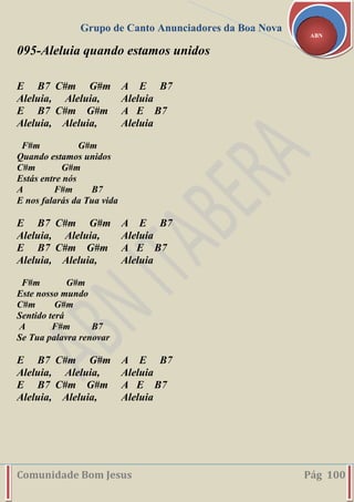Grupo de Canto Anunciadores da Boa Nova
Comunidade Bom Jesus Pág 100
ABN
095-Aleluia quando estamos unidos
E B7 C#m G#m A E B7
Aleluia, Aleluia, Aleluia
E B7 C#m G#m A E B7
Aleluia, Aleluia, Aleluia
F#m G#m
Quando estamos unidos
C#m G#m
Estás entre nós
A F#m B7
E nos falarás da Tua vida
E B7 C#m G#m A E B7
Aleluia, Aleluia, Aleluia
E B7 C#m G#m A E B7
Aleluia, Aleluia, Aleluia
F#m G#m
Este nosso mundo
C#m G#m
Sentido terá
A F#m B7
Se Tua palavra renovar
E B7 C#m G#m A E B7
Aleluia, Aleluia, Aleluia
E B7 C#m G#m A E B7
Aleluia, Aleluia, Aleluia
 