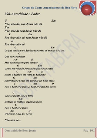 Grupo de Canto Anunciadores da Boa Nova
Comunidade Bom Jesus Pág 101
ABN
096-Autoridade e Poder
G Em
Não, não dá, sem Jesus não dá
Em
Não, não dá sem Jesus não dá
C Am
Pra viver não dá, sem Jesus não dá
D
Pra viver não dá
G Em
Os que confiam no Senhor são como os montes de Sião
C
Que não se abalam
Am D
Mas permanecem para sempre
G Em
Como em volta de Jerusalém estão os montes
C Am D
Assim o Senhor, em volta do Seu povo
G Em
Autoridade e poder em domínio em Suas mãos
C Am D
Pois o Senhor é Deus ,o Senhor é Rei dos povos
G
Cale-se diante Dele a terra
Em
Dobrem os joelhos, ergam as mãos
C
Pois o Senhor é Deus
Am D
O Senhor é Rei dos povos
Não não dá...
 