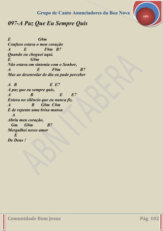 Grupo de Canto Anunciadores da Boa Nova
Comunidade Bom Jesus Pág 102
ABN
097-A Paz Que Eu Sempre Quis
E G#m
Confuso estava o meu coração
A E F#m B7
Quando eu cheguei aqui.
E G#m
Não estava em sintonia com o Senhor,
A E F#m B7
Mas ao desenrolar do dia eu pude perceber
A B E E7
A paz que eu sempre quis,
A B E E7
Estava no silêncio que eu nunca fiz.
A B G#m C#m
E de repente uma brisa mansa
A
Abriu meu coração,
Gm G#m B7
Mergulhei nesse amor
E
De Deus !
 