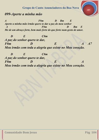 Grupo de Canto Anunciadores da Boa Nova
Comunidade Bom Jesus Pág 104
ABN
099-Aperte a minha mão
A F#m D Bm E
Aperte a minha mão irmão quero te dar a paz do meu senhor
A F#m D Bm E
Me de um abraço forte, bem mais forte do que forte num gesto de amor.
D E C#m
A paz do senhor quero te dar,
F#m D E A A7
Meu irmão com toda a alegria que existe no Meu coração.
D E C#m
A paz do senhor quero te dar,
F#m D E A
Meu irmão com toda a alegria que existe no Meu coração.
 