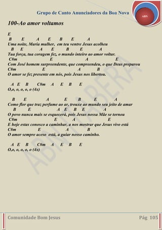 Grupo de Canto Anunciadores da Boa Nova
Comunidade Bom Jesus Pág 105
ABN
100-Ao amor voltamos
E
B E A E B E A
Uma noite, Maria mulher, em teu ventre Jesus acolheu
B E A E B E A
Tua força, tua coragem fez, o mundo inteiro ao amor voltar.
C#m E A E
Com José homem surpreendente, que compreendeu, o que Deus preparou
C#m E A B
O amor se fez presente em nós, pois Jesus nos libertou.
A E B C#m A E B E
O,o, o, o, o, o (4x)
B E A E B E A
Como flor que traz perfume ao ar, trouxe ao mundo seu jeito de amar
B E A E B E A
O povo nunca mais se esquecerá, pois Jesus nossa Mãe se tornou
C#m E A E
E hoje estas conosco a caminhar, a nos mostrar que Jesus vivo está
C#m E A B
O amor sempre aceso está, a guiar nosso caminho.
A E B C#m A E B E
O,o, o, o, o, o (4x)
 