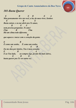 Grupo de Canto Anunciadores da Boa Nova
Comunidade Bom Jesus Pág 106
ABN
101-Basta Querer
E B E B E A
Meu pensamento vive em você, a luz do meu viver, Senhor.
E B E
Basta entrar, e eu me abrir pra Te amar,
B E A
nem precisa perguntar, Te amo!
F#m B F#m
Há um clima todo diferente,
B
que aquece e mexe com o coração da gente.
E B
É como um sonho, É como um sonho.
A E B
Eu me dou por inteiro, Teu é meu coração.
E B A
E ao Teu lado, eu sempre sigo, já não há mais talvez,
E B E
basta querer pra Te ver outra vez
 
