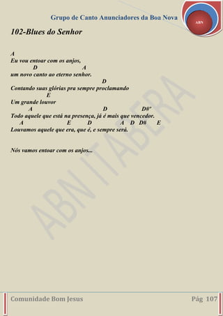 Grupo de Canto Anunciadores da Boa Nova
Comunidade Bom Jesus Pág 107
ABN
102-Blues do Senhor
A
Eu vou entoar com os anjos,
D A
um novo canto ao eterno senhor.
D
Contando suas glórias pra sempre proclamando
E
Um grande louvor
A D D#º
Todo aquele que está na presença, já é mais que vencedor.
A E D A D D# E
Louvamos aquele que era, que é, e sempre será.
Nós vamos entoar com os anjos...
 