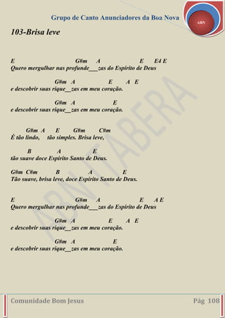 Grupo de Canto Anunciadores da Boa Nova
Comunidade Bom Jesus Pág 108
ABN
103-Brisa leve
E G#m A E E4 E
Quero mergulhar nas profunde___zas do Espírito de Deus
G#m A E A E
e descobrir suas rique__zas em meu coração.
G#m A E
e descobrir suas rique__zas em meu coração.
G#m A E G#m C#m
É tão lindo, tão simples. Brisa leve,
B A E
tão suave doce Espírito Santo de Deus.
G#m C#m B A E
Tão suave, brisa leve, doce Espírito Santo de Deus.
E G#m A E A E
Quero mergulhar nas profunde___zas do Espírito de Deus
G#m A E A E
e descobrir suas rique__zas em meu coração.
G#m A E
e descobrir suas rique__zas em meu coração.
 