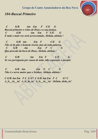 Grupo de Canto Anunciadores da Boa Nova
Comunidade Bom Jesus Pág 109
ABN
104-Buscai Primeiro
C G/B Am Em F C/E G
Buscai primeiro o reino de Deus e a sua justiça,
C G/B Am Em F C/E G
E tudo o mais vos será acrescentado, Aleluia, aleluia !
C G/B Am Em F C/E G
Não só de pão o homem viverá, mas de toda palavra,
C G/B Am Em F C G
Que procede da boca de Deus, Aleluia, aleluia !
C G/B Am Em F C/E G
Se vos perseguem por causa de mim, não esqueçais o porquê.
C G/B Am Em F C G
Não é o servo maior que o Senhor, Aleluia, aleluia !
C G/B Am Em F C G G7 C G/B Am Em F C G7 C
A_le__lu__ia! A_le_lu_ia! A_le__lu__ia! Aleluia, alelu_ia!
 