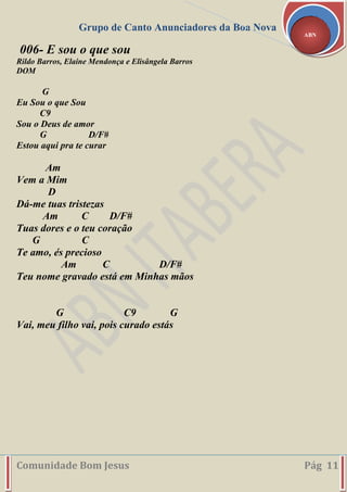 Grupo de Canto Anunciadores da Boa Nova
Comunidade Bom Jesus Pág 11
ABN
006- E sou o que sou
Rildo Barros, Elaine Mendonça e Elisângela Barros
DOM
G
Eu Sou o que Sou
C9
Sou o Deus de amor
G D/F#
Estou aqui pra te curar
Am
Vem a Mim
D
Dá-me tuas tristezas
Am C D/F#
Tuas dores e o teu coração
G C
Te amo, és precioso
Am C D/F#
Teu nome gravado está em Minhas mãos
G C9 G
Vai, meu filho vai, pois curado estás
 