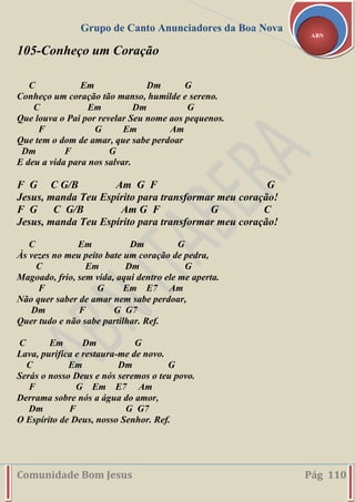Grupo de Canto Anunciadores da Boa Nova
Comunidade Bom Jesus Pág 110
ABN
105-Conheço um Coração
C Em Dm G
Conheço um coração tão manso, humilde e sereno.
C Em Dm G
Que louva o Pai por revelar Seu nome aos pequenos.
F G Em Am
Que tem o dom de amar, que sabe perdoar
Dm F G
E deu a vida para nos salvar.
F G C G/B Am G F G
Jesus, manda Teu Espírito para transformar meu coração!
F G C G/B Am G F G C
Jesus, manda Teu Espírito para transformar meu coração!
C Em Dm G
Às vezes no meu peito bate um coração de pedra,
C Em Dm G
Magoado, frio, sem vida, aqui dentro ele me aperta.
F G Em E7 Am
Não quer saber de amar nem sabe perdoar,
Dm F G G7
Quer tudo e não sabe partilhar. Ref.
C Em Dm G
Lava, purifica e restaura-me de novo.
C Em Dm G
Serás o nosso Deus e nós seremos o teu povo.
F G Em E7 Am
Derrama sobre nós a água do amor,
Dm F G G7
O Espírito de Deus, nosso Senhor. Ref.
 
