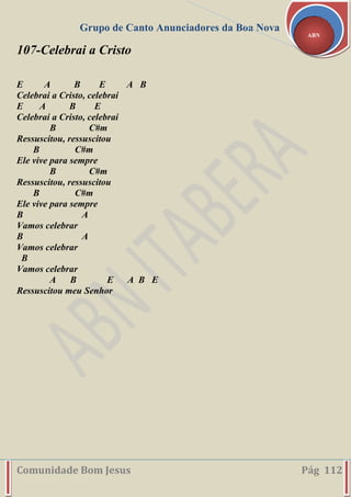 Grupo de Canto Anunciadores da Boa Nova
Comunidade Bom Jesus Pág 112
ABN
107-Celebrai a Cristo
E A B E A B
Celebrai a Cristo, celebrai
E A B E
Celebrai a Cristo, celebrai
B C#m
Ressuscitou, ressuscitou
B C#m
Ele vive para sempre
B C#m
Ressuscitou, ressuscitou
B C#m
Ele vive para sempre
B A
Vamos celebrar
B A
Vamos celebrar
B
Vamos celebrar
A B E A B E
Ressuscitou meu Senhor
 