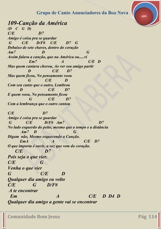 Grupo de Canto Anunciadores da Boa Nova
Comunidade Bom Jesus Pág 114
ABN
109-Canção da América
(D C G D)
C/E D7
Amigo é coisa pra se guardar
G C/E D/F# C/E D7 G
Debaixo de sete chaves, dentro do coração
Am7 D G
Assim falava a canção, que na América ou.....vi
Em7 A C/E D
Mas quem cantava chorou, Ao ver seu amigo partir
D C/E D7
Mas quem ficou, No pensamento voou
G C/E D
Com seu canto que o outro, Lembrou
D C/E D7
E quem voou, No pensamento ficou
G C/E D7
Com a lembrança que o outro cantou
C/E D7
Amigo é coisa pra se guardar
G C/E D/F# Am7 D7
No lado esquerdo do peito, mesmo que o tempo e a distância
Am7 D G
Digam não, Mesmo esquecendo a Canção.
EmA A C/E D7
O que importa é ouvir, a voz que vem do coração.
C/E D7
Pois seja o que vier.
C/E G
Venha o que vier
G C/E D
Qualquer dia amigo eu volto
C/E G D/F#
A te encontrar
Em A C/E D D4 D
Qualquer dia amigo a gente vai se encontrar
 