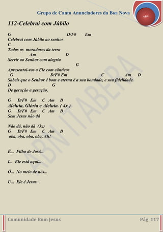 Grupo de Canto Anunciadores da Boa Nova
Comunidade Bom Jesus Pág 117
ABN
112-Celebrai com Júbilo
G D/F# Em
Celebrai com Júbilo ao senhor
C
Todos os moradores da terra
Am D
Servir ao Senhor com alegria
G
Apresentai-vos a Ele com cânticos
G D/F# Em C Am D
Sabeis que o Senhor é bom e eterna é a sua bondade, e sua fidelidade.
D G
De geração a geração.
G D/F# Em C Am D
Aleluia, Glória e Aleluia. ( 4x )
G D/F# Em C Am D
Sem Jesus não dá
Não dá, não dá (3x)
G D/F# Em C Am D
oba, oba, oba, oba, Ah!
É... Filho de José...
I... Ele está aqui...
Ó... No meio de nós...
U... Ele é Jesus...
 