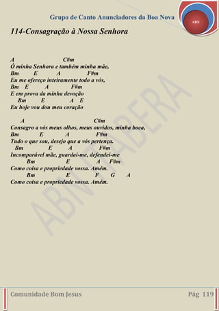Grupo de Canto Anunciadores da Boa Nova
Comunidade Bom Jesus Pág 119
ABN
114-Consagração à Nossa Senhora
A C#m
Ó minha Senhora e também minha mãe,
Bm E A F#m
Eu me ofereço inteiramente todo a vós,
Bm E A F#m
E em prova da minha devoção
Bm E A E
Eu hoje vou dou meu coração
A C#m
Consagro a vós meus olhos, meus ouvidos, minha boca,
Bm E A F#m
Tudo o que sou, desejo que a vós pertença.
Bm E A F#m
Incomparável mãe, guardai-me, defendei-me
Bm E A F#m
Como coisa e propriedade vossa. Amém.
Bm E F G A
Como coisa e propriedade vossa. Amém.
 