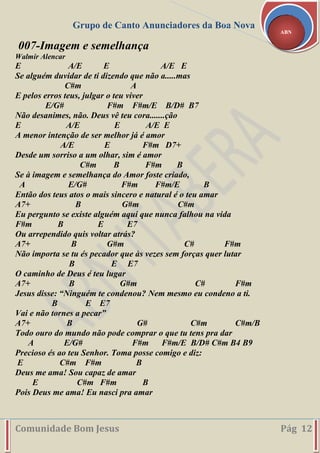 Grupo de Canto Anunciadores da Boa Nova
Comunidade Bom Jesus Pág 12
ABN
007-Imagem e semelhança
Walmir Alencar
E A/E E A/E E
Se alguém duvidar de ti dizendo que não a.....mas
C#m A
E pelos erros teus, julgar o teu viver
E/G# F#m F#m/E B/D# B7
Não desanimes, não. Deus vê teu cora.......ção
E A/E E A/E E
A menor intenção de ser melhor já é amor
A/E E F#m D7+
Desde um sorriso a um olhar, sim é amor
C#m B F#m B
Se à imagem e semelhança do Amor foste criado,
A E/G# F#m F#m/E B
Então dos teus atos o mais sincero e natural é o teu amar
A7+ B G#m C#m
Eu pergunto se existe alguém aqui que nunca falhou na vida
F#m B E E7
Ou arrependido quis voltar atrás?
A7+ B G#m C# F#m
Não importa se tu és pecador que às vezes sem forças quer lutar
B E E7
O caminho de Deus é teu lugar
A7+ B G#m C# F#m
Jesus disse: “Ninguém te condenou? Nem mesmo eu condeno a ti.
B E E7
Vai e não tornes a pecar”
A7+ B G# C#m C#m/B
Todo ouro do mundo não pode comprar o que tu tens pra dar
A E/G# F#m F#m/E B/D# C#m B4 B9
Precioso és ao teu Senhor. Toma posse comigo e diz:
E C#m F#m B
Deus me ama! Sou capaz de amar
E C#m F#m B
Pois Deus me ama! Eu nasci pra amar
 