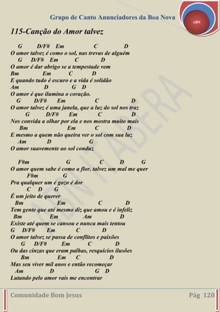 Grupo de Canto Anunciadores da Boa Nova
Comunidade Bom Jesus Pág 120
ABN
115-Canção do Amor talvez
G D/F# Em C D
O amor talvez é como o sol, nas trevas de alguém
G D/F# Em C D
O amor é dar abrigo se a tempestade vem
Bm Em C D
E quando tudo é escuro e a vida é solidão
Am D G D
O amor é que ilumina o coração.
G D/F# Em C D
O amor talvez é uma janela, que a luz do sol nos traz
G D/F# Em C D
Nos convida a olhar por ela e nos mostra muito mais
Bm Em C D
E mesmo a quem não queira ver o sol com sua luz
Am D G
O amor suavemente ao sol conduz
F#m G C D G
O amor quem sabe é como a flor, talvez um mal me quer
F#m G
Pra qualquer um é gozo é dor
C D G
É um jeito de querer
Bm Em C D
Tem gente que até mesmo diz que amou e é infeliz
Bm Em Am D
Existe até quem se cansou e nunca mais tentou
G D/F# Em C D
O amor talvez se passa de conflitos e paixões
G D/F# Em C D
Ou das cinzas que eram palhas, resquícios ilusões
Bm Em C D
Mas seu viver mil anos e então recomeçar
Am D G D
Lutando pelo amor vais me encontrar
 