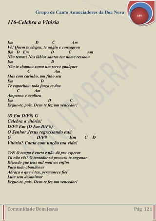 Grupo de Canto Anunciadores da Boa Nova
Comunidade Bom Jesus Pág 121
ABN
116-Celebra a Vitória
Em D C Am
Vê! Quem te elegeu, te ungiu e consagrou
Bm D Em D C Am
Não temas! Nos lábios santos teu nome ressoou
Em D
Não te chamou como um servo qualquer
C Am
Mas com carinho, um filho seu
Em D
Te capacitou, toda força te deu
C Am
Amparou e acolheu
Em D C
Ergue-te, pois, Deus te fez um vencedor!
(D Em D/F#) G
Celebra a vitória!
D/F# Em (D Em D/F#)
O Senhor Jesus regressando está
G D/F# Em C D
Vitória? Canta com unção tua vida!
Crê! O tempo é curto e não dá pra esperar
Tu não vês? O tentador só procura te enganar
Dizendo que tens mil motivos enfim
Para tudo abandonar
Abraça o que é teu, permanece fiel
Luta sem desanimar
Ergue-te, pois, Deus te fez um vencedor!
 