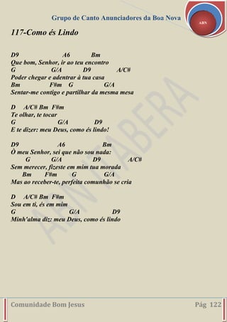 Grupo de Canto Anunciadores da Boa Nova
Comunidade Bom Jesus Pág 122
ABN
117-Como és Lindo
D9 A6 Bm
Que bom, Senhor, ir ao teu encontro
G G/A D9 A/C#
Poder chegar e adentrar à tua casa
Bm F#m G G/A
Sentar-me contigo e partilhar da mesma mesa
D A/C# Bm F#m
Te olhar, te tocar
G G/A D9
E te dizer: meu Deus, como és lindo!
D9 A6 Bm
Ò meu Senhor, sei que não sou nada:
G G/A D9 A/C#
Sem merecer, fizeste em mim tua morada
Bm F#m G G/A
Mas ao receber-te, perfeita comunhão se cria
D A/C# Bm F#m
Sou em ti, és em mim
G G/A D9
Minh'alma diz: meu Deus, como és lindo
 