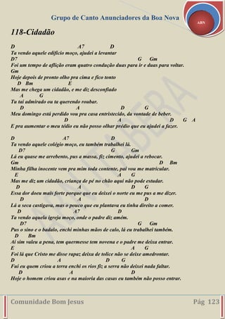 Grupo de Canto Anunciadores da Boa Nova
Comunidade Bom Jesus Pág 123
ABN
118-Cidadão
D A7 D
Ta vendo aquele edifício moço, ajudei a levantar
D7 G Gm
Foi um tempo de aflição eram quatro condução duas para ir e duas para voltar.
Gm
Hoje depois de pronto olho pra cima e fico tonto
D Bm E
Mas me chega um cidadão, e me diz desconfiado
A G
Tu tai admirado ou ta querendo roubar.
D A D G
Meu domingo está perdido vou pra casa entristecido, da vontade de beber.
D A D G A
E pra aumentar o meu tédio eu não posso olhar prédio que eu ajudei a fazer.
D A7 D
Ta vendo aquele colégio moço, eu também trabalhei lá.
D7 G Gm
Lá eu quase me arrebento, pus a massa, fiz cimento, ajudei a rebocar.
Gm D Bm
Minha filha inocente vem pra mim toda contente, pai vou me matricular.
E A G
Mas me diz um cidadão, criança de pé no chão aqui não pode estudar.
D A D G
Essa dor doeu mais forte porque que eu deixei o norte eu me pus a me dizer.
D A D
Lá a seca castigava, mas o pouco que eu plantava eu tinha direito a comer.
D A7 D
Ta vendo aquela igreja moço, onde o padre diz amém.
D7 G Gm
Pus o sino e o badalo, enchi minhas mãos de calo, lá eu trabalhei também.
D Bm
Aí sim valeu a pena, tem quermesse tem novena e o padre me deixa entrar.
E A G
Foi lá que Cristo me disse rapaz deixa de tolice não se deixe amedrontar.
D A D G
Fui eu quem criou a terra enchi os rios fiz a serra não deixei nada faltar.
D A D
Hoje o homem criou asas e na maioria das casas eu também não posso entrar.
 