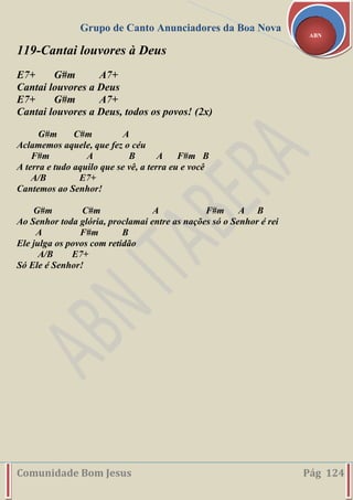 Grupo de Canto Anunciadores da Boa Nova
Comunidade Bom Jesus Pág 124
ABN
119-Cantai louvores à Deus
E7+ G#m A7+
Cantai louvores a Deus
E7+ G#m A7+
Cantai louvores a Deus, todos os povos! (2x)
G#m C#m A
Aclamemos aquele, que fez o céu
F#m A B A F#m B
A terra e tudo aquilo que se vê, a terra eu e você
A/B E7+
Cantemos ao Senhor!
G#m C#m A F#m A B
Ao Senhor toda glória, proclamai entre as nações só o Senhor é rei
A F#m B
Ele julga os povos com retidão
A/B E7+
Só Ele é Senhor!
 