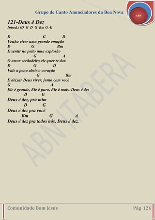 Grupo de Canto Anunciadores da Boa Nova
Comunidade Bom Jesus Pág 126
ABN
121-Deus é Dez
Introd.: (D G D G Bm G A)
D G D
Venha viver uma grande emoção
D G Bm
E sentir no peito uma explosão
G A
O amor verdadeiro ele quer te dar.
D G D
Vale a pena abrir o coração
G Bm
E deixar Deus viver, junto com você
G A
Ele é grande, Ele é puro, Ele é mais. Deus é dez
D G
Deus é dez, pra mim
D G
Deus é dez pra você
Bm G A
Deus é dez pra todos nós, Deus é dez.
 
