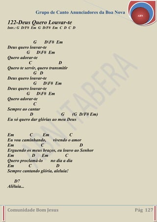 Grupo de Canto Anunciadores da Boa Nova
Comunidade Bom Jesus Pág 127
ABN
122-Deus Quero Louvar-te
Intr.: G D/F# Em G D/F# Em C D C D
G DF# Em
Deus quero louvar-te
G DF# Em
Quero adorar-te
C D
Quero te servir, quero transmitir
G D
Deus quero louvar-te
G DF# Em
Deus quero louvar-te
G DF# Em
Quero adorar-te
C
Sempre ao cantar
D G (G D/F# Em)
Eu só quero dar glórias ao meu Deus
Em C Em C
Eu vou caminhando, vivendo o amor
Em C D
Erguendo os meus braços, eu louvo ao Senhor
Em D Em C
Quero proclamá-lo no dia a dia
Em C D
Sempre cantando glória, aleluia!
D7
Alêluia...
 