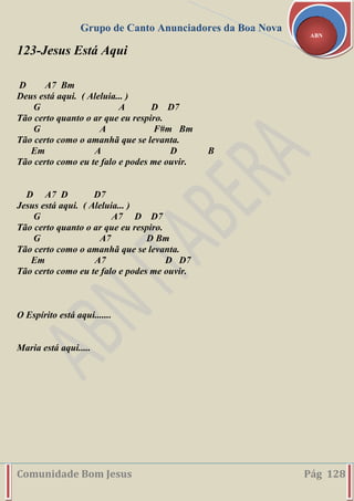 Grupo de Canto Anunciadores da Boa Nova
Comunidade Bom Jesus Pág 128
ABN
123-Jesus Está Aqui
D A7 Bm
Deus está aqui. ( Aleluia... )
G A D D7
Tão certo quanto o ar que eu respiro.
G A F#m Bm
Tão certo como o amanhã que se levanta.
Em A D B
Tão certo como eu te falo e podes me ouvir.
D A7 D D7
Jesus está aqui. ( Aleluia... )
G A7 D D7
Tão certo quanto o ar que eu respiro.
G A7 D Bm
Tão certo como o amanhã que se levanta.
Em A7 D D7
Tão certo como eu te falo e podes me ouvir.
O Espírito está aqui.......
Maria está aqui.....
 