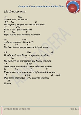 Grupo de Canto Anunciadores da Boa Nova
Comunidade Bom Jesus Pág 129
ABN
124-Deus imenso
A9 F#m
Não sou nada, eu bem sei
D9 Bm E
Tão pequeno, um grão de areia em tuas mãos
A9 F#m
Barco à vela que se abandona
D Bm E
Segue o rumo e vai buscando o alto mar
A9 F#m
Assim me encontro diante de Ti
D Bm E
Um Deus imenso que por amor se deixa alcançar
A9 F#m D
Te adorarei, meu Deus, enquanto eu existir
Bm G E
Proclamarei as maravilhas que fizeste em mim
A9 F#m
O teu calor me envolve, o teu olhar me acalma
D Bm G E
E em teus braços o teu amor / Inflama minha alma
A9 F#m D Dm6
Que posso mais dizer se o coração já disse!
A9
Te amo
 