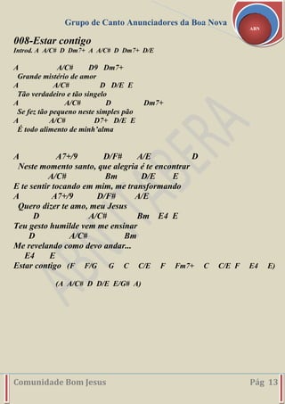 Grupo de Canto Anunciadores da Boa Nova
Comunidade Bom Jesus Pág 13
ABN
008-Estar contigo
Introd. A A/C# D Dm7+ A A/C# D Dm7+ D/E
A A/C# D9 Dm7+
Grande mistério de amor
A A/C# D D/E E
Tão verdadeiro e tão singelo
A A/C# D Dm7+
Se fez tão pequeno neste simples pão
A A/C# D7+ D/E E
É todo alimento de minh’alma
A A7+/9 D/F# A/E D
Neste momento santo, que alegria é te encontrar
A/C# Bm D/E E
E te sentir tocando em mim, me transformando
A A7+/9 D/F# A/E
Quero dizer te amo, meu Jesus
D A/C# Bm E4 E
Teu gesto humilde vem me ensinar
D A/C# Bm
Me revelando como devo andar...
E4 E
Estar contigo (F F/G G C C/E F Fm7+ C C/E F E4 E)
(A A/C# D D/E E/G# A)
 
