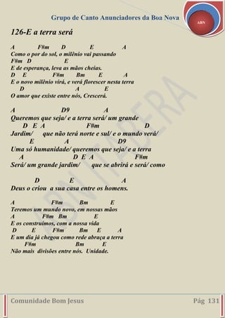 Grupo de Canto Anunciadores da Boa Nova
Comunidade Bom Jesus Pág 131
ABN
126-E a terra será
A F#m D E A
Como o por do sol, o milênio vai passando
F#m D E
E de esperança, leva as mãos cheias.
D E F#m Bm E A
E o novo milênio virá, e verá florescer nesta terra
D A E
O amor que existe entre nós, Crescerá.
A D9 A
Queremos que seja/ e a terra será/ um grande
D E A F#m D
Jardim/ que não terá norte e sul/ e o mundo verá/
E A D9
Uma só humanidade/ queremos que seja/ e a terra
A D E A F#m
Será/ um grande jardim/ que se abrirá e será/ como
D E A
Deus o criou a sua casa entre os homens.
A F#m Bm E
Teremos um mundo novo, em nossas mãos
A F#m Bm E
E os construímos, com a nossa vida
D E F#m Bm E A
E um dia já chegou como rede abraça a terra
F#m Bm E
Não mais divisões entre nós. Unidade.
 