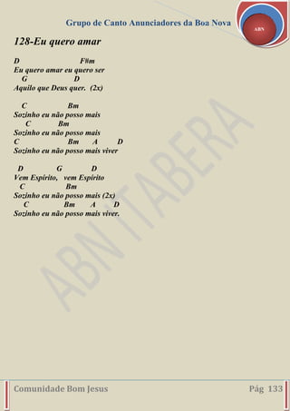 Grupo de Canto Anunciadores da Boa Nova
Comunidade Bom Jesus Pág 133
ABN
128-Eu quero amar
D F#m
Eu quero amar eu quero ser
G D
Aquilo que Deus quer. (2x)
C Bm
Sozinho eu não posso mais
C Bm
Sozinho eu não posso mais
C Bm A D
Sozinho eu não posso mais viver
D G D
Vem Espírito, vem Espírito
C Bm
Sozinho eu não posso mais (2x)
C Bm A D
Sozinho eu não posso mais viver.
 