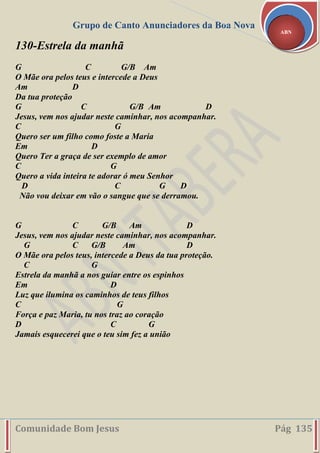 Grupo de Canto Anunciadores da Boa Nova
Comunidade Bom Jesus Pág 135
ABN
130-Estrela da manhã
G C G/B Am
O Mãe ora pelos teus e intercede a Deus
Am D
Da tua proteção
G C G/B Am D
Jesus, vem nos ajudar neste caminhar, nos acompanhar.
C G
Quero ser um filho como foste a Maria
Em D
Quero Ter a graça de ser exemplo de amor
C G
Quero a vida inteira te adorar ó meu Senhor
D C G D
Não vou deixar em vão o sangue que se derramou.
G C G/B Am D
Jesus, vem nos ajudar neste caminhar, nos acompanhar.
G C G/B Am D
O Mãe ora pelos teus, intercede a Deus da tua proteção.
C G
Estrela da manhã a nos guiar entre os espinhos
Em D
Luz que ilumina os caminhos de teus filhos
C G
Força e paz Maria, tu nos traz ao coração
D C G
Jamais esquecerei que o teu sim fez a união
 