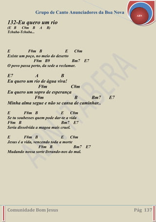 Grupo de Canto Anunciadores da Boa Nova
Comunidade Bom Jesus Pág 137
ABN
132-Eu quero um rio
(E B C#m B A B)
Tchuba-Tchuba...
E F#m B E C#m
Existe um poço, no meio do deserto
F#m B9 Bm7 E7
O povo passa perto, da sede a reclamar.
E7 A B
Eu quero um rio de água viva!
F#m C#m
Eu quero um sopro de esperança
F#m B Bm7 E7
Minha alma segue e não se cansa de caminhar..
E F#m B E C#m
Se tu soubesses quem pode dar-te a vida
F#m B Bm7 E7
Seria dissolvida a magoa mais cruel.
E F#m B E C#m
Jesus é a vida, vencendo toda a morte
F#m B Bm7 E7
Mudando nossa sorte livrando-nos do mal.
 