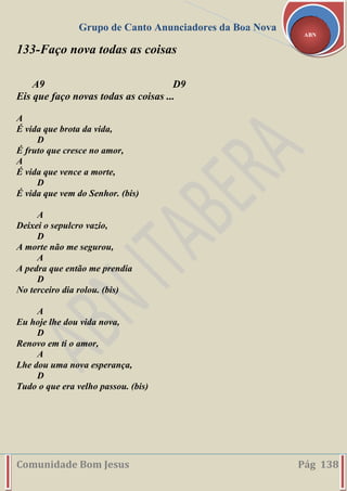 Grupo de Canto Anunciadores da Boa Nova
Comunidade Bom Jesus Pág 138
ABN
133-Faço nova todas as coisas
A9 D9
Eis que faço novas todas as coisas ...
A
É vida que brota da vida,
D
É fruto que cresce no amor,
A
É vida que vence a morte,
D
É vida que vem do Senhor. (bis)
A
Deixei o sepulcro vazio,
D
A morte não me segurou,
A
A pedra que então me prendia
D
No terceiro dia rolou. (bis)
A
Eu hoje lhe dou vida nova,
D
Renovo em ti o amor,
A
Lhe dou uma nova esperança,
D
Tudo o que era velho passou. (bis)
 